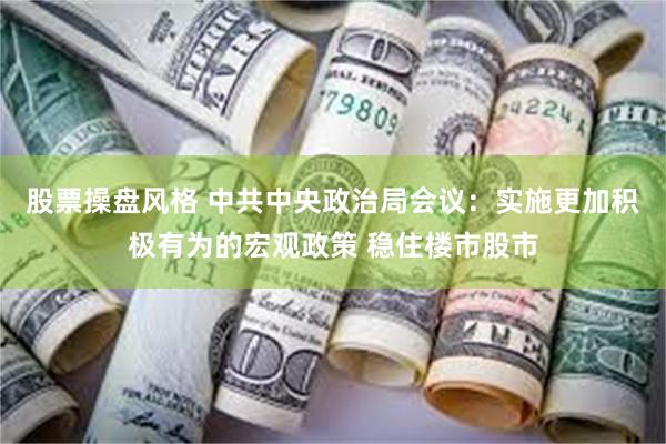 股票操盘风格 中共中央政治局会议：实施更加积极有为的宏观政策 稳住楼市股市