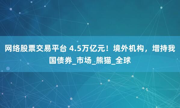 网络股票交易平台 4.5万亿元！境外机构，增持我国债券_市场_熊猫_全球