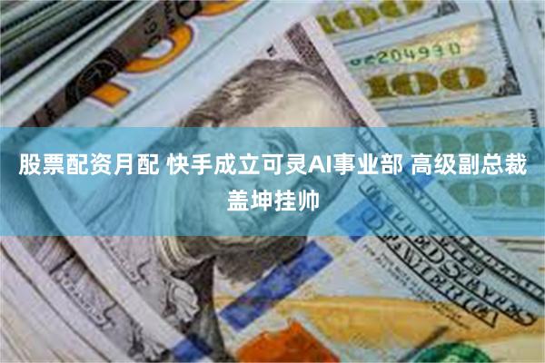 股票配资月配 快手成立可灵AI事业部 高级副总裁盖坤挂帅