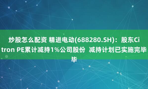 炒股怎么配资 精进电动(688280.SH)：股东Citron PE累计减持1%公司股份  减持计划已实施完毕