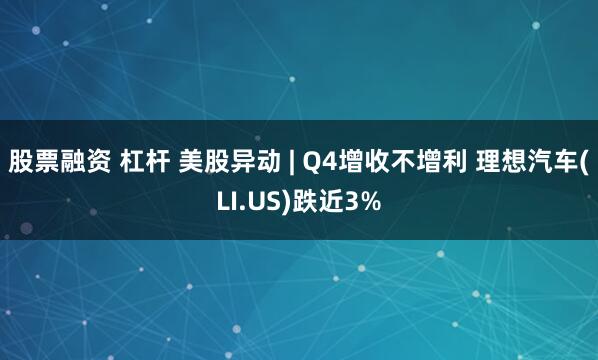 股票融资 杠杆 美股异动 | Q4增收不增利 理想汽车(LI.US)跌近3%