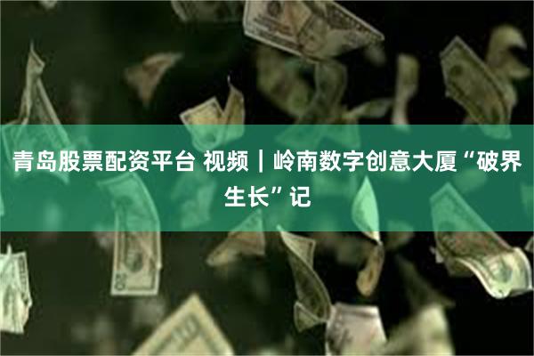 青岛股票配资平台 视频｜岭南数字创意大厦“破界生长”记