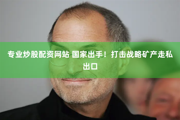 专业炒股配资网站 国家出手！打击战略矿产走私出口