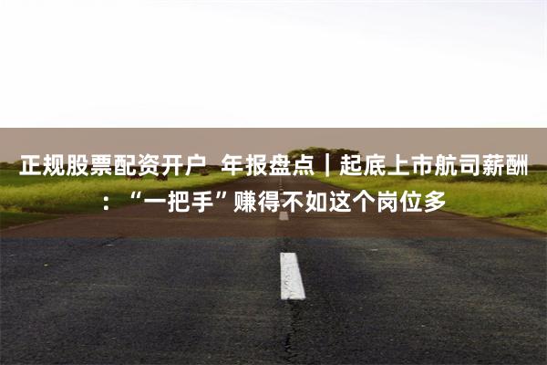 正规股票配资开户  年报盘点｜起底上市航司薪酬：“一把手”赚得不如这个岗位多