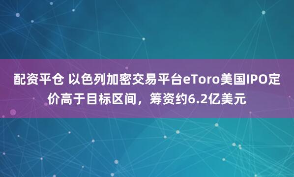 配资平仓 以色列加密交易平台eToro美国IPO定价高于目标区间，筹资约6.2亿美元