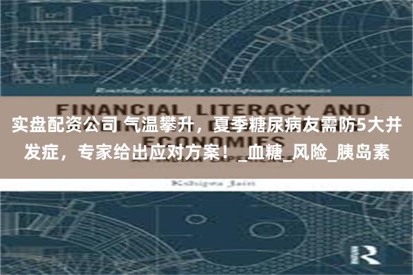 实盘配资公司 气温攀升，夏季糖尿病友需防5大并发症，专家给出应对方案！_血糖_风险_胰岛素