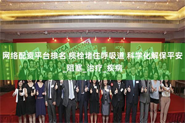 网络配资平台排名 痰栓堵住呼吸道 科学化解保平安_阻塞_治疗_疾病