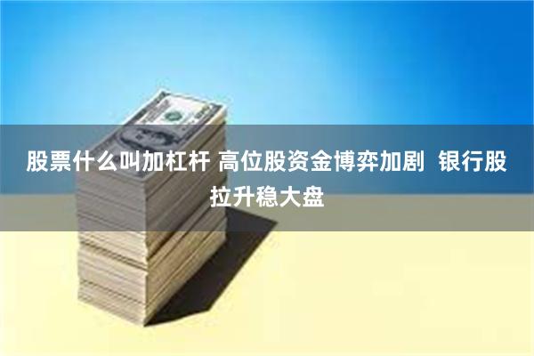 股票什么叫加杠杆 高位股资金博弈加剧  银行股拉升稳大盘