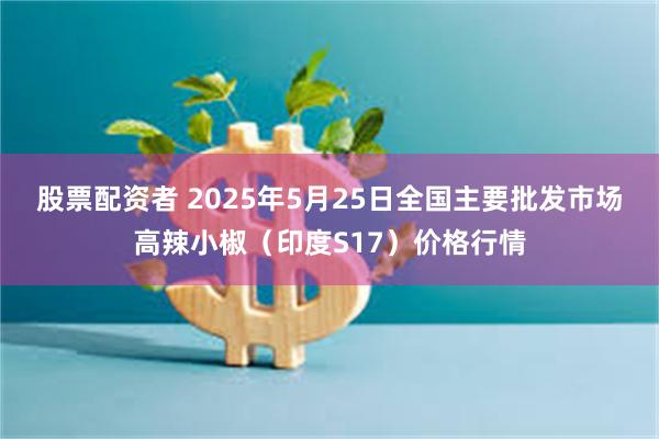 股票配资者 2025年5月25日全国主要批发市场高辣小椒（印度S17）价格行情