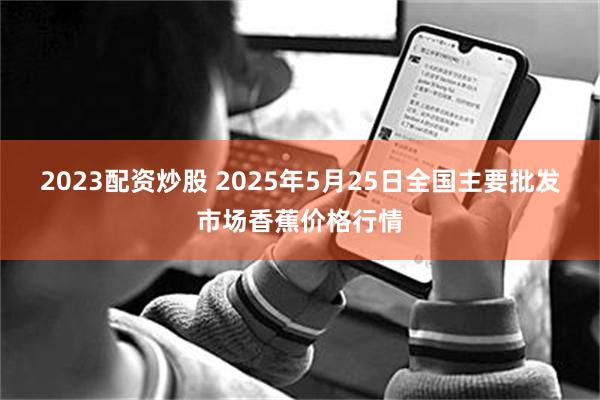 2023配资炒股 2025年5月25日全国主要批发市场香蕉价格行情