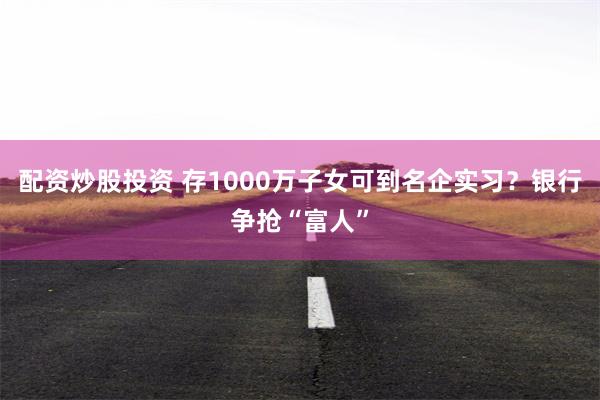配资炒股投资 存1000万子女可到名企实习？银行争抢“富人”