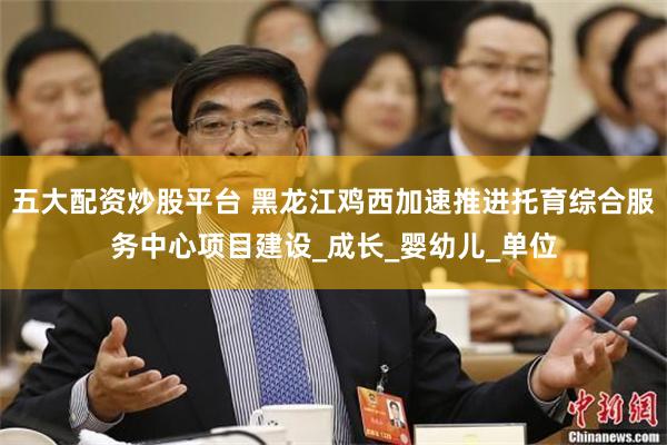 五大配资炒股平台 黑龙江鸡西加速推进托育综合服务中心项目建设_成长_婴幼儿_单位