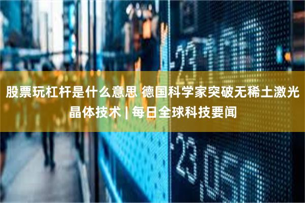 股票玩杠杆是什么意思 德国科学家突破无稀土激光晶体技术 | 每日全球科技要闻