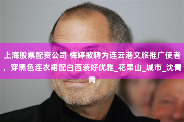 上海股票配资公司 梅婷被聘为连云港文旅推广使者，穿黑色连衣裙配白西装好优雅_花果山_城市_沈青