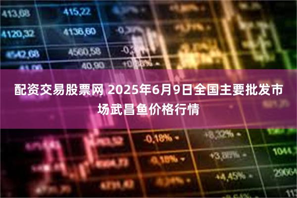 配资交易股票网 2025年6月9日全国主要批发市场武昌鱼价格行情