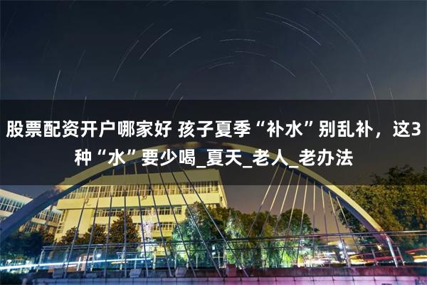 股票配资开户哪家好 孩子夏季“补水”别乱补，这3种“水”要少喝_夏天_老人_老办法