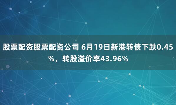 股票配资股票配资公司 6月19日新港转债下跌0.45%，转股溢价率43.96%