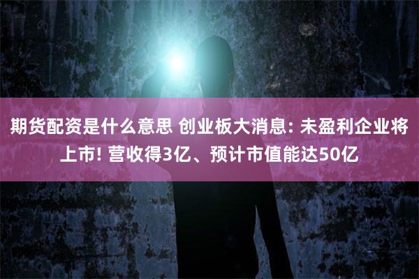 期货配资是什么意思 创业板大消息: 未盈利企业将上市! 营收得3亿、预计市值能达50亿