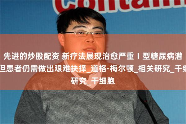 先进的炒股配资 新疗法展现治愈严重Ⅰ型糖尿病潜力 但患者仍需做出艰难抉择_道格·梅尔顿_相关研究_干细胞