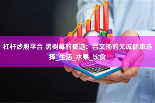 杠杆炒股平台 黑树莓的奇迹：吕文扬的元诚健康选择_生活_水果_饮食