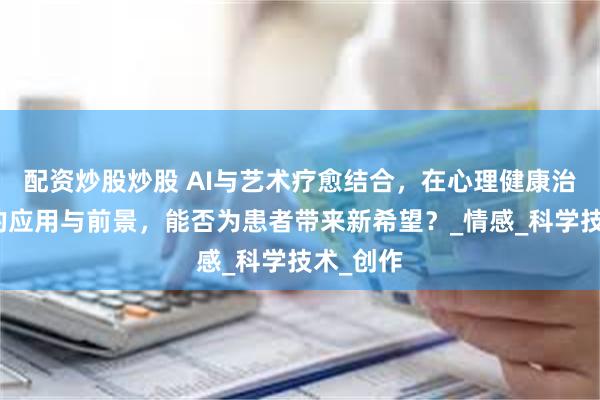 配资炒股炒股 AI与艺术疗愈结合，在心理健康治疗方面的应用与前景，能否为患者带来新希望？_情感_科学技术_创作