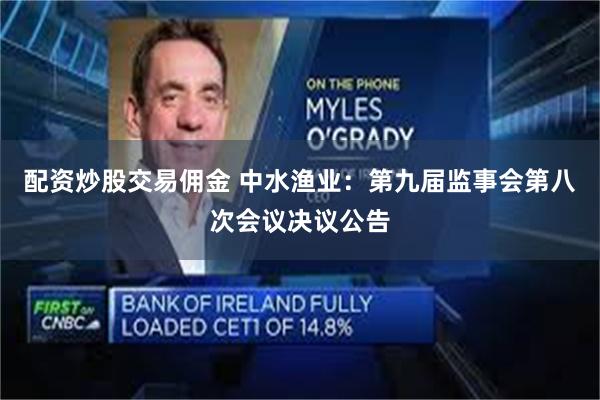 配资炒股交易佣金 中水渔业：第九届监事会第八次会议决议公告