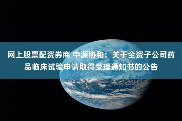 网上股票配资券商 中源协和：关于全资子公司药品临床试验申请取得受理通知书的公告