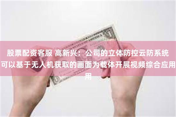 股票配资客服 高新兴：公司的立体防控云防系统可以基于无人机获取的画面为载体开展视频综合应用