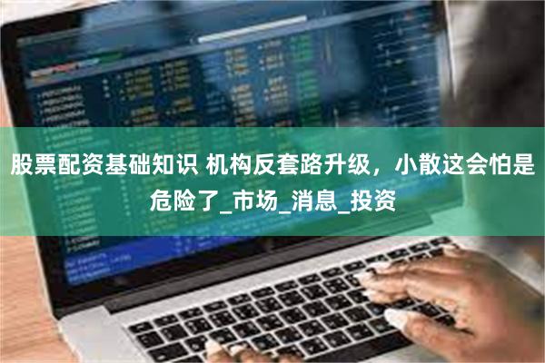 股票配资基础知识 机构反套路升级，小散这会怕是危险了_市场_消息_投资