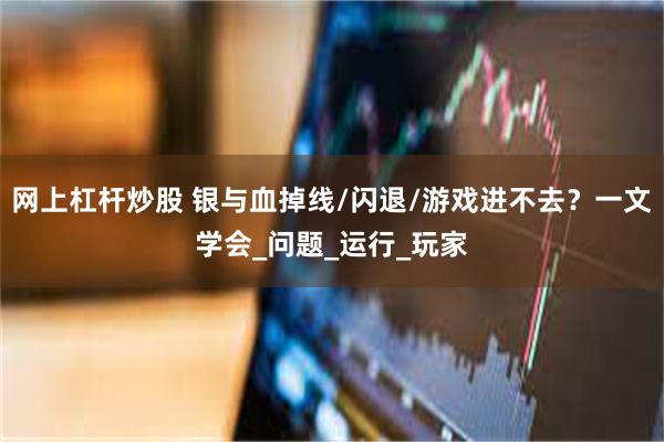 网上杠杆炒股 银与血掉线/闪退/游戏进不去？一文学会_问题_运行_玩家