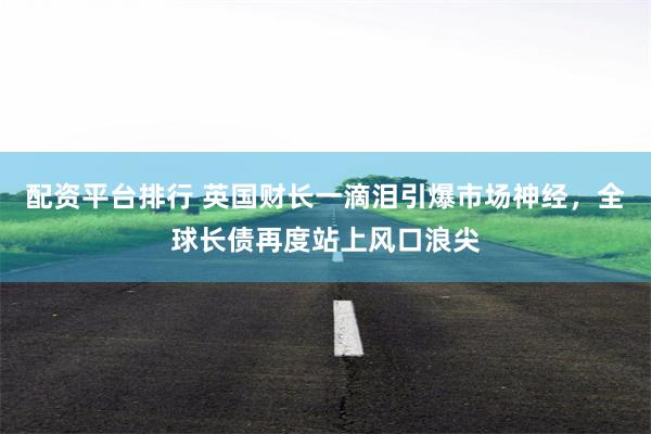配资平台排行 英国财长一滴泪引爆市场神经，全球长债再度站上风口浪尖