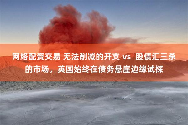 网络配资交易 无法削减的开支 vs  股债汇三杀的市场，英国始终在债务悬崖边缘试探